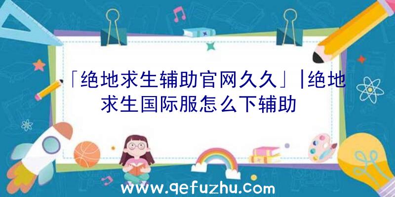 「绝地求生辅助官网久久」|绝地求生国际服怎么下辅助